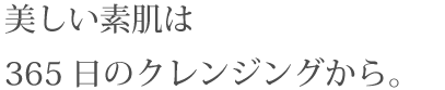 美しい素肌は365日のクレンジングから。