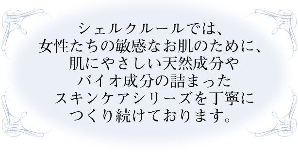 シェルクルールでは、女性たちの敏感なお肌のために、肌にやさしい天然成分やバイオ成分の詰まったスキンケアシリーズを丁寧につくり続けております。